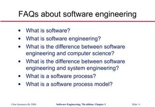 FAQs about software engineering What is software? What is software engineering? What is the difference between software engineering and computer science? What is the difference between software engineering and system engineering? What is a software process? What is a software process model? 