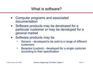 What is software? Computer programs and associated documentation Software products may be developed for a particular customer or may be developed for a general market Software products may be Generic - developed to be sold to a range of different customers Bespoke (custom) - developed for a single customer according to their specification 