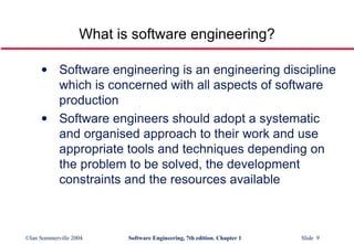 What is software engineering? Software engineering is an engineering discipline which is concerned with all aspects of software production Software engineers should adopt a systematic and organised approach to their work and use appropriate tools and techniques depending on the problem to be solved, the development constraints and the resources available 