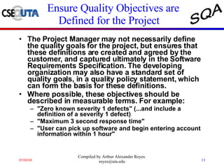 Ensure Quality Objectives are Defined for the Project  The Project Manager may not necessarily define the quality goals for the project, but ensures that these definitions are created and agreed by the customer, and captured ultimately in the Software Requirements Specification. The developing organization may also have a standard set of quality goals, in a quality policy statement, which can form the basis for these definitions.  Where possible, these objectives should be described in measurable terms. For example:  "Zero known severity 1 defects" (...and include a definition of a severity 1 defect)  "Maximum 3 second response time"  "User can pick up software and begin entering account information within 1 hour"  