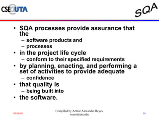 SQA processes provide assurance that the  software products and  processes  in the project life cycle  conform to their specified requirements  by planning, enacting, and performing a set of activities to provide adequate  confidence  that quality is  being built into  the software. 