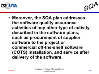 Moreover, the SQA plan addresses the software quality assurance activities of any other type of activity described in the software plans, such as procurement of supplier software to the project or commercial off-the-shelf software (COTS) installation, and service after delivery of the software.  