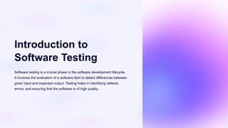 Introduction to
Software Testing
Software testing is a crucial phase in the software development lifecycle.
It involves the evaluation of a software item to detect differences between
given input and expected output. Testing helps in identifying defects,
errors, and ensuring that the software is of high quality.
 