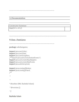 ---------------------------------------------------------------------------

1.) Documentation:

Constructor Summary
User(int x, int y)

---------------------------------------------------------------------------------------------f) Class - Panel.java:
--------------------------------------------------------------------------package sokobangame;
import java.awt.Color;
import java.awt.Font;
import java.awt.Graphics;
/**import java.awt.event.ActionEvent;*/
import java.awt.event.KeyAdapter;
import java.awt.event.KeyEvent;
import java.util.ArrayList;
import javax.swing.JButton;
import javax.swing.JPanel;
/**
*
*
* @author (Md. Rashidul Islam)
* @version ()
*/

Rashidul Islam

 