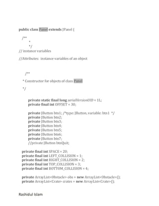 public class Panel extends JPanel {
/**

*
*/
// instance variables
//Attributes: instance variables of an object

/**
* Constructor for objects of class Panel
*/
private static final long serialVersionUID = 1L;
private final int OFFSET = 30;
private JButton btn1; /*type: JButton, variable: btn1 */
private JButton btn2;
private JButton btn3;
private JButton btn4;
private JButton btn5;
private JButton btn6;
private JButton btn7;
//private JButton btnQuit;
private final int SPACE = 20;
private final int LEFT_COLLISION = 1;
private final int RIGHT_COLLISION = 2;
private final int TOP_COLLISION = 3;
private final int BOTTOM_COLLISION = 4;
private ArrayList<Obstacle> obs = new ArrayList<Obstacle>();
private ArrayList<Crate> crates = new ArrayList<Crate>();

Rashidul Islam

 