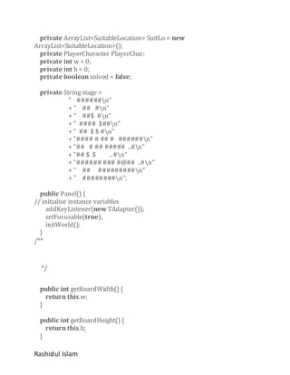 private ArrayList<SuitableLocation> SuitLo = new
ArrayList<SuitableLocation>();
private PlayerCharacter PlayerChar;
private int w = 0;
private int h = 0;
private boolean solved = false;
private String stage =
" ######n"
+ " ## #n"
+ " ##$ #n"
+ " #### $##n"
+ " ## $ $ #n"
+ "#### # ## # ######n"
+ "## # ## ##### ..#n"
+ "## $ $
..#n"
+ "###### ### #@## ..#n"
+ " ## #########n"
+ " ########n";
public Panel() {
// initialise instance variables
addKeyListener(new TAdapter());
setFocusable(true);
initWorld();
}
/**

*/
public int getBoardWidth() {
return this.w;
}
public int getBoardHeight() {
return this.h;
}

Rashidul Islam

 