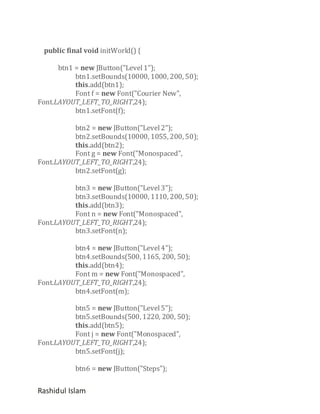 public final void initWorld() {
btn1 = new JButton("Level 1");
btn1.setBounds(10000, 1000, 200, 50);
this.add(btn1);
Font f = new Font("Courier New",
Font.LAYOUT_LEFT_TO_RIGHT,24);
btn1.setFont(f);
btn2 = new JButton("Level 2");
btn2.setBounds(10000, 1055, 200, 50);
this.add(btn2);
Font g = new Font("Monospaced",
Font.LAYOUT_LEFT_TO_RIGHT,24);
btn2.setFont(g);
btn3 = new JButton("Level 3");
btn3.setBounds(10000, 1110, 200, 50);
this.add(btn3);
Font n = new Font("Monospaced",
Font.LAYOUT_LEFT_TO_RIGHT,24);
btn3.setFont(n);
btn4 = new JButton("Level 4");
btn4.setBounds(500, 1165, 200, 50);
this.add(btn4);
Font m = new Font("Monospaced",
Font.LAYOUT_LEFT_TO_RIGHT,24);
btn4.setFont(m);
btn5 = new JButton("Level 5");
btn5.setBounds(500, 1220, 200, 50);
this.add(btn5);
Font j = new Font("Monospaced",
Font.LAYOUT_LEFT_TO_RIGHT,24);
btn5.setFont(j);
btn6 = new JButton("Steps");

Rashidul Islam

 