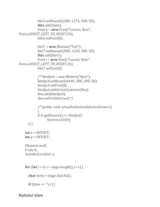 btn6.setBounds(500, 1275, 200, 50);
this.add(btn6);
Font k = new Font("Courier New",
Font.LAYOUT_LEFT_TO_RIGHT,24);
btn6.setFont(k);
btn7 = new JButton("Exit");
btn7.setBounds(500, 1330, 200, 50);
this.add(btn7);
Font l = new Font("Courier New",
Font.LAYOUT_LEFT_TO_RIGHT,24);
btn7.setFont(l);
/**btnQuit = new JButton("Quit");
btnQuit.setBounds(440, 380, 100, 50);
btnQuit.setFont(f);
btnQuit.addActionListener(this);
this.add(btnQuit);
this.setVisible(true);*/

}*/

/**public void actionPerformed(ActionEvent e)
{
if (e.getSource() == btnQuit)
System.exit(0);

int x = OFFSET;
int y = OFFSET;
Obstacle wall;
Crate b;
SuitableLocation a;
for (int i = 0; i < stage.length(); i++) {
char item = stage.charAt(i);
if (item == 'n') {

Rashidul Islam

 