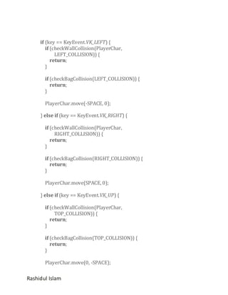 if (key == KeyEvent.VK_LEFT) {
if (checkWallCollision(PlayerChar,
LEFT_COLLISION)) {
return;
}
if (checkBagCollision(LEFT_COLLISION)) {
return;
}
PlayerChar.move(-SPACE, 0);
} else if (key == KeyEvent.VK_RIGHT) {
if (checkWallCollision(PlayerChar,
RIGHT_COLLISION)) {
return;
}
if (checkBagCollision(RIGHT_COLLISION)) {
return;
}
PlayerChar.move(SPACE, 0);
} else if (key == KeyEvent.VK_UP) {
if (checkWallCollision(PlayerChar,
TOP_COLLISION)) {
return;
}
if (checkBagCollision(TOP_COLLISION)) {
return;
}
PlayerChar.move(0, -SPACE);

Rashidul Islam

 