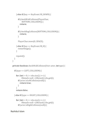 } else if (key == KeyEvent.VK_DOWN) {
if (checkWallCollision(PlayerChar,
BOTTOM_COLLISION)) {
return;
}
if (checkBagCollision(BOTTOM_COLLISION)) {
return;
}
PlayerChar.move(0, SPACE);
} else if (key == KeyEvent.VK_R) {
restartStage();
}

}

}

repaint();

private boolean checkWallCollision(User actor, int type) {
if (type == LEFT_COLLISION) {
for (int i = 0; i < obs.size(); i++) {
Obstacle wall = (Obstacle) obs.get(i);
if (actor.isLeftCollision(wall)) {
return true;
}
}
return false;
} else if (type == RIGHT_COLLISION) {
for (int i = 0; i < obs.size(); i++) {
Obstacle wall = (Obstacle) obs.get(i);
if (actor.isRightCollision(wall)) {

Rashidul Islam

 