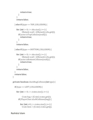 }

return true;

}
return false;
} else if (type == TOP_COLLISION) {
for (int i = 0; i < obs.size(); i++) {
Obstacle wall = (Obstacle) obs.get(i);
if (actor.isTopCollision(wall)) {
return true;
}
}
return false;
} else if (type == BOTTOM_COLLISION) {
for (int i = 0; i < obs.size(); i++) {
Obstacle wall = (Obstacle) obs.get(i);
if (actor.isBottomCollision(wall)) {
return true;
}
}
return false;

}

}
return false;

private boolean checkBagCollision(int type) {
if (type == LEFT_COLLISION) {
for (int i = 0; i < crates.size(); i++) {
Crate bag = (Crate) crates.get(i);
if (PlayerChar.isLeftCollision(bag)) {
for (int j=0; j < crates.size(); j++) {
Crate item = (Crate) crates.get(j);

Rashidul Islam

 
