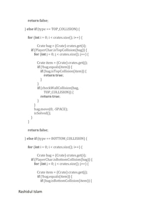 return false;
} else if (type == TOP_COLLISION) {
for (int i = 0; i < crates.size(); i++) {
Crate bag = (Crate) crates.get(i);
if (PlayerChar.isTopCollision(bag)) {
for (int j = 0; j < crates.size(); j++) {
Crate item = (Crate) crates.get(j);
if (!bag.equals(item)) {
if (bag.isTopCollision(item)) {
return true;
}
}
if (checkWallCollision(bag,
TOP_COLLISION)) {
return true;
}

}

}

}
bag.move(0, -SPACE);
isSolved();

return false;
} else if (type == BOTTOM_COLLISION) {
for (int i = 0; i < crates.size(); i++) {
Crate bag = (Crate) crates.get(i);
if (PlayerChar.isBottomCollision(bag)) {
for (int j = 0; j < crates.size(); j++) {
Crate item = (Crate) crates.get(j);
if (!bag.equals(item)) {
if (bag.isBottomCollision(item)) {

Rashidul Islam

 