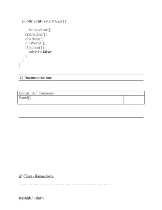 public void restartStage() {

}

}

SuitLo.clear();
crates.clear();
obs.clear();
initWorld();
if (solved) {
solved = false;
}

1.) Documentation:

Constructor Summary
Panel()

g) Class - Game.java:
---------------------------------------------------------------------------

Rashidul Islam

 