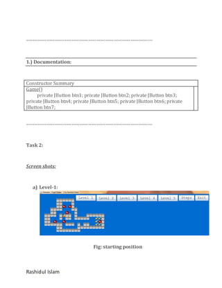 ---------------------------------------------------------------------------

1.) Documentation:

Constructor Summary
Game()
private JButton btn1; private JButton btn2; private JButton btn3;
private JButton btn4; private JButton btn5; private JButton btn6; private
JButton btn7;
---------------------------------------------------------------------------

Task 2:

Screen shots:

a) Level-1:

Fig: starting position

Rashidul Islam

 