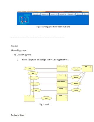 Fig: starting position with buttons

---------------------------------------------------------------------------

Task 3:
Class diagrams:
a) Class Diagram:
i)

Class Diagram or Design In UML Using StarUML:

Fig: Level 1

Rashidul Islam

 