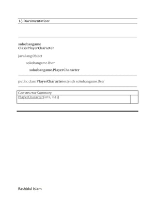 1.) Documentation:

sokobangame
Class PlayerCharacter
java.lang.Object
sokobangame.User
sokobangame.PlayerCharacter
public class PlayerCharacterextends sokobangame.User
Constructor Summary
PlayerCharacter(int i, int j)

Rashidul Islam

 