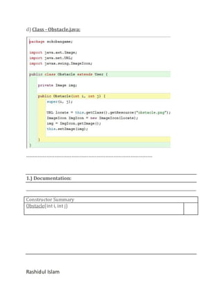 d) Class - Obstacle.java:

---------------------------------------------------------------------------

1.) Documentation:

Constructor Summary
Obstacle(int i, int j)

Rashidul Islam

 