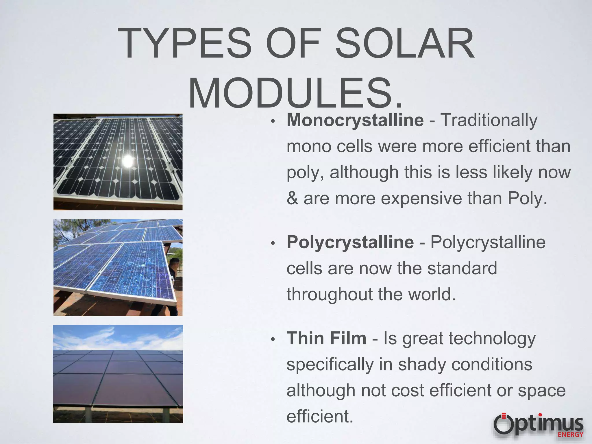 TYPES OF SOLAR
MODULES.• Monocrystalline - Traditionally
mono cells were more efficient than
poly, although this is less likely now
& are more expensive than Poly.
• Polycrystalline - Polycrystalline
cells are now the standard
throughout the world.
• Thin Film - Is great technology
specifically in shady conditions
although not cost efficient or space
efficient.
 