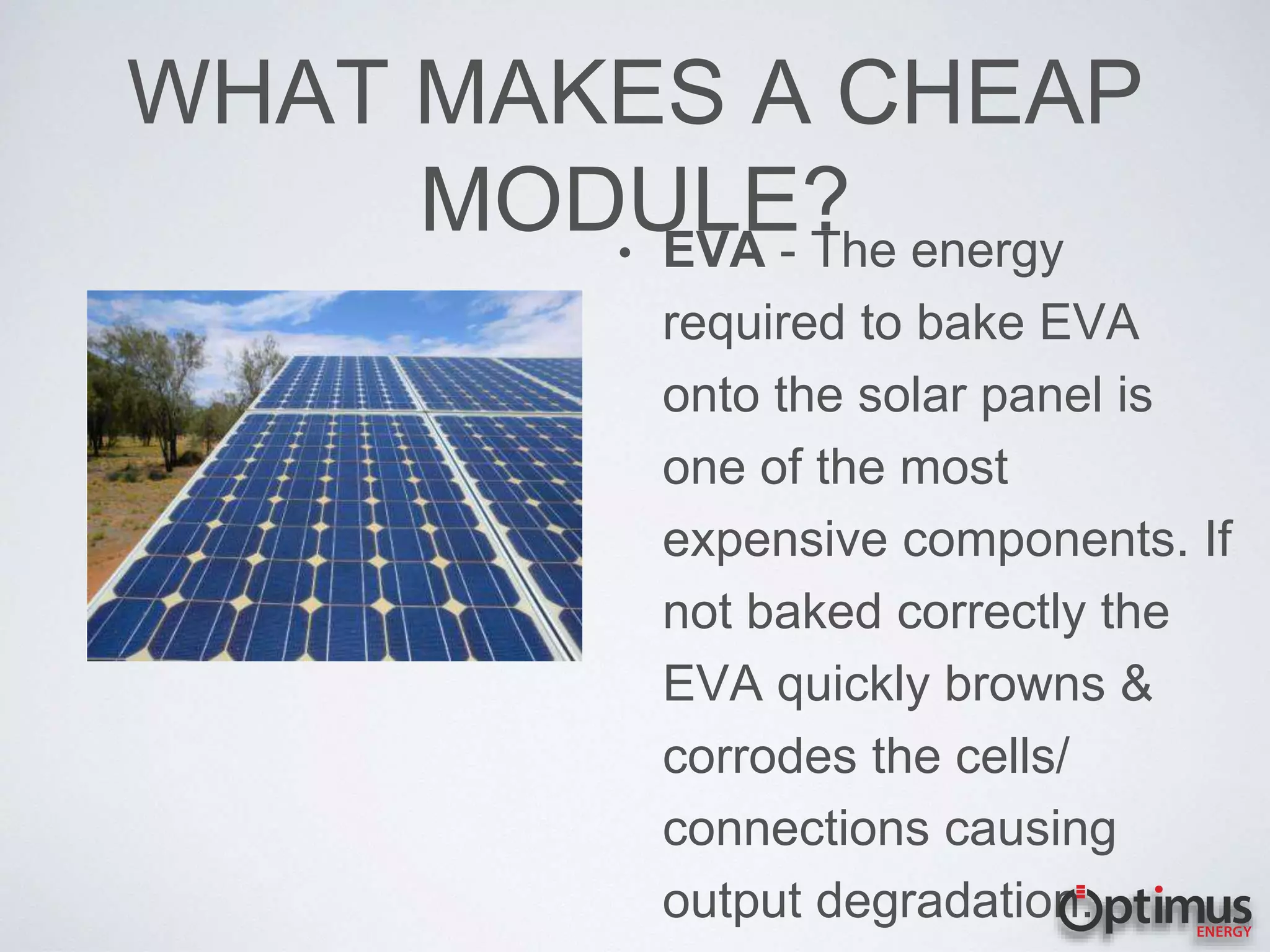 WHAT MAKES A CHEAP
MODULE?• EVA - The energy
required to bake EVA
onto the solar panel is
one of the most
expensive components. If
not baked correctly the
EVA quickly browns &
corrodes the cells/
connections causing
output degradation.
 