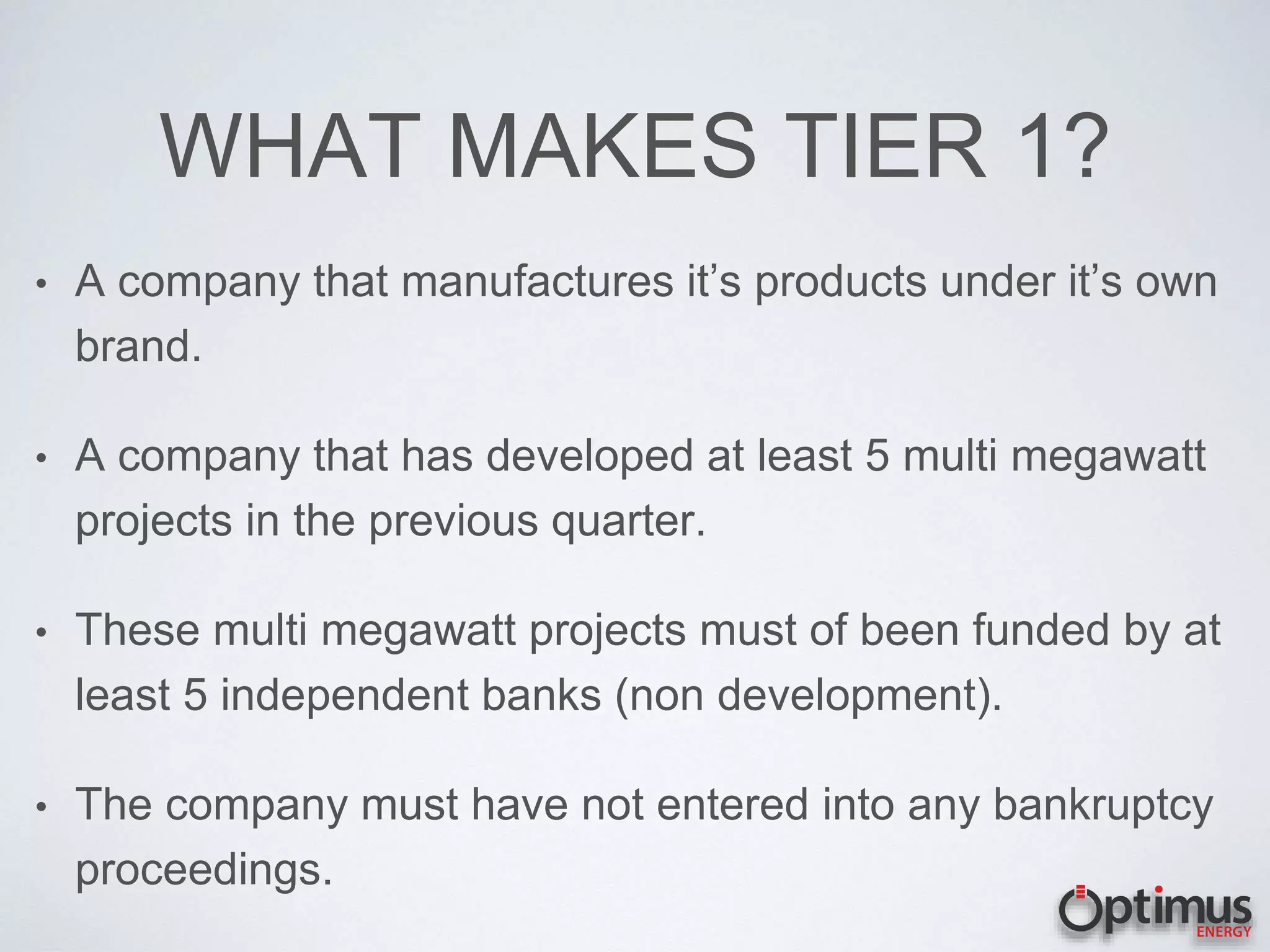 WHAT MAKES TIER 1?
• A company that manufactures it’s products under it’s own
brand.
• A company that has developed at least 5 multi megawatt
projects in the previous quarter.
• These multi megawatt projects must of been funded by at
least 5 independent banks (non development).
• The company must have not entered into any bankruptcy
proceedings.
 