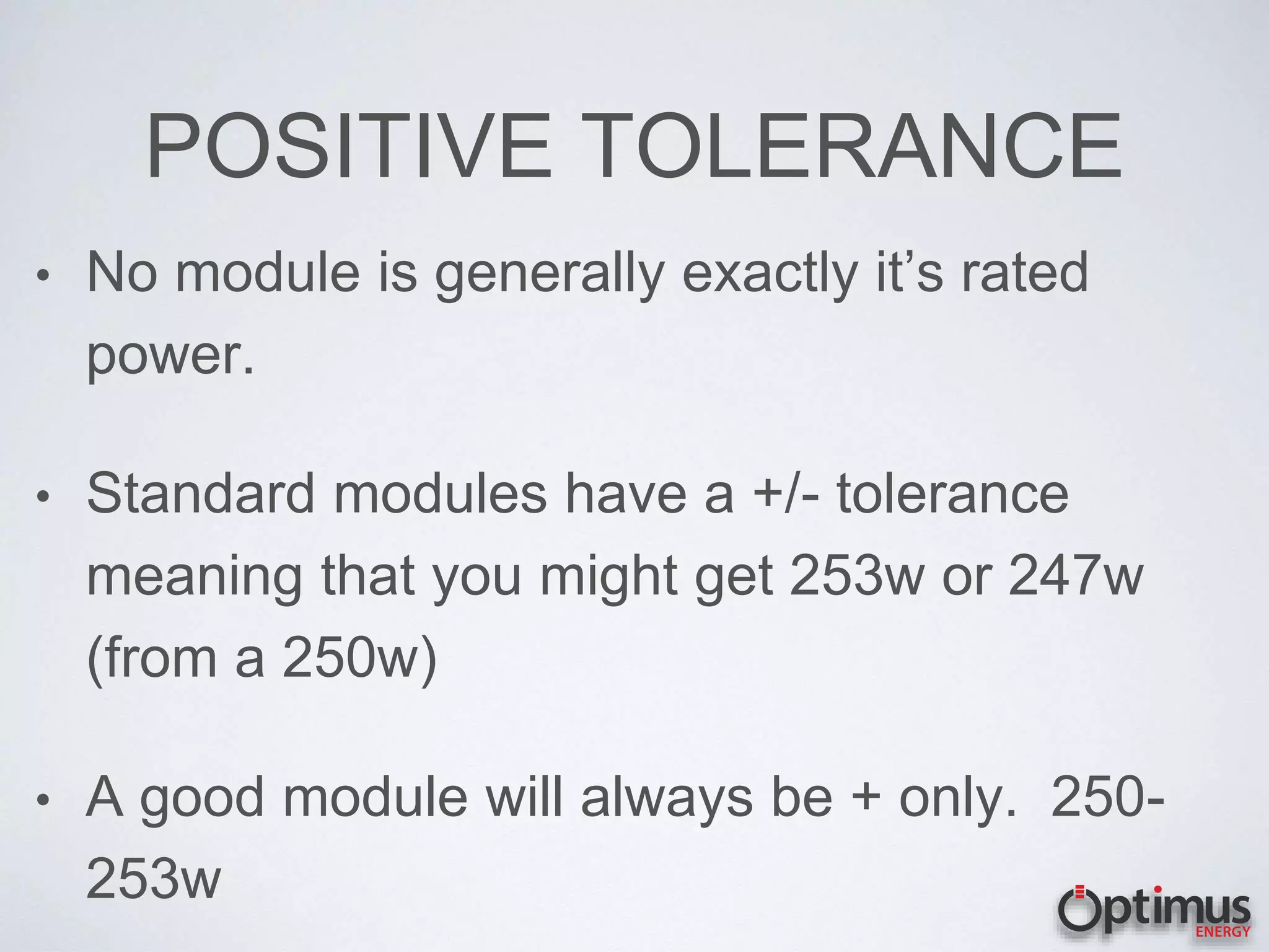 POSITIVE TOLERANCE
• No module is generally exactly it’s rated
power.
• Standard modules have a +/- tolerance
meaning that you might get 253w or 247w
(from a 250w)
• A good module will always be + only. 250-
253w
 