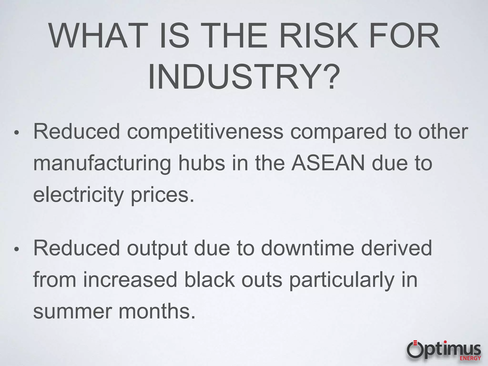 WHAT IS THE RISK FOR
INDUSTRY?
• Reduced competitiveness compared to other
manufacturing hubs in the ASEAN due to
electricity prices.
• Reduced output due to downtime derived
from increased black outs particularly in
summer months.
 