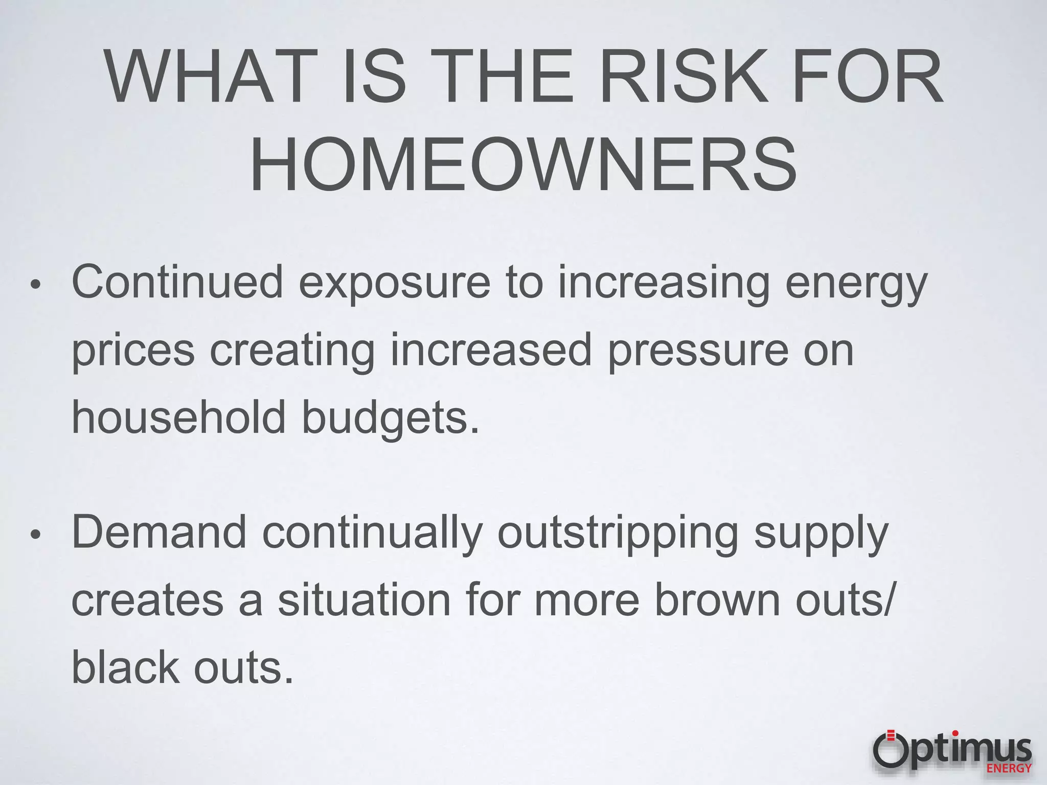 WHAT IS THE RISK FOR
HOMEOWNERS
• Continued exposure to increasing energy
prices creating increased pressure on
household budgets.
• Demand continually outstripping supply
creates a situation for more brown outs/
black outs.
 