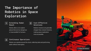 The Importance of
Robotics in Space
Exploration
1 Extending Human
Reach
Robots allow us to explore
places that are too dangerous
or inaccessible for humans.
2 Cost-Effective
Solutions
Robotic missions are generally
cheaper than crewed missions,
making space exploration
more accessible.
3 Continuous Operations
Robots can operate around the clock, collecting data and performing
tasks without interruption.
 