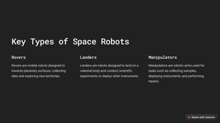 Key Types of Space Robots
Rovers
Rovers are mobile robots designed to
traverse planetary surfaces, collecting
data and exploring new territories.
Landers
Landers are robots designed to land on a
celestial body and conduct scientific
experiments or deploy other instruments.
Manipulators
Manipulators are robotic arms used for
tasks such as collecting samples,
deploying instruments, and performing
repairs.
 
