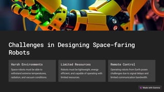 Challenges in Designing Space-faring
Robots
Harsh Environments
Space robots must be able to
withstand extreme temperatures,
radiation, and vacuum conditions.
Limited Resources
Robots must be lightweight, energy-
efficient, and capable of operating with
limited resources.
Remote Control
Operating robots from Earth poses
challenges due to signal delays and
limited communication bandwidth.
 