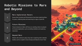 Robotic Missions to Mars
and Beyond
1
Mars Exploration Rovers
Rovers like Curiosity and Perseverance have been exploring Mars
for years, collecting data and searching for signs of past life.
2
Future Missions
Future missions to Mars will focus on sending robots to prepare
for human exploration, such as building habitats and exploring
resources.
3
Beyond Mars
Robots will continue to play a key role in exploring other celestial
bodies, such as Jupiter's moon Europa and Saturn's moon Titan.
 