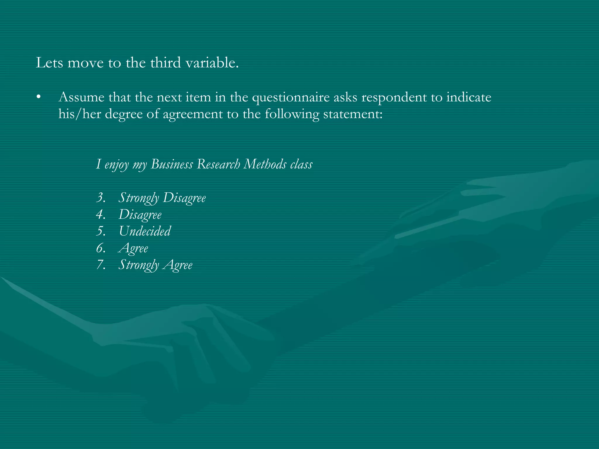 Lets move to the third variable.   Assume that the next item in the questionnaire asks respondent to indicate his/her degree of agreement to the following statement: I enjoy my Business Research Methods class Strongly Disagree Disagree Undecided Agree Strongly Agree 