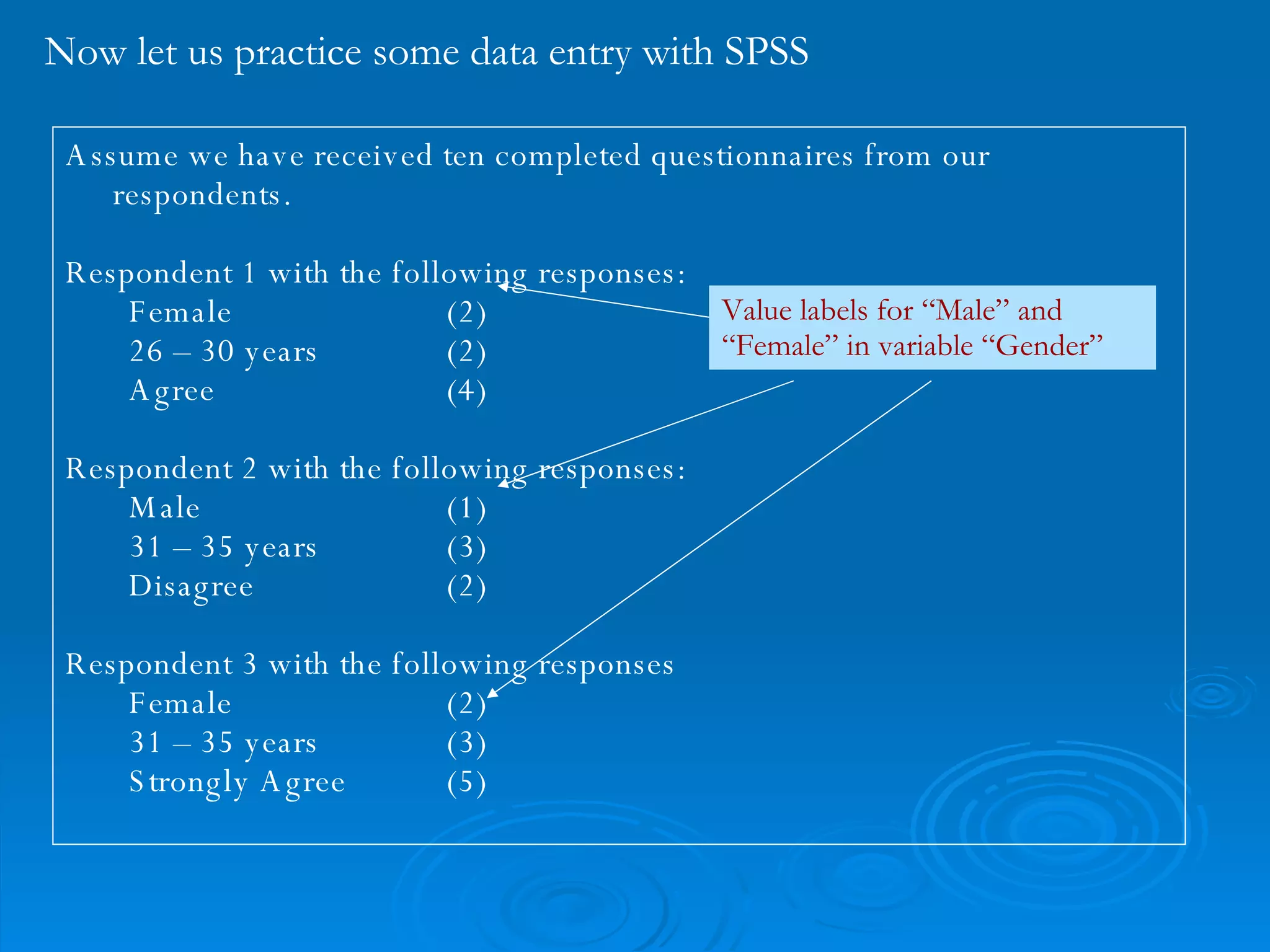 Now let us practice some data entry with SPSS Assume we have received ten completed questionnaires from our respondents. Respondent 1 with the following responses: Female (2)  26 – 30 years (2) Agree (4) Respondent 2 with the following responses: Male (1) 31 – 35 years (3) Disagree (2) Respondent 3 with the following responses Female (2) 31 – 35 years (3) Strongly Agree (5) Value labels for “Male” and “Female” in variable “Gender” 