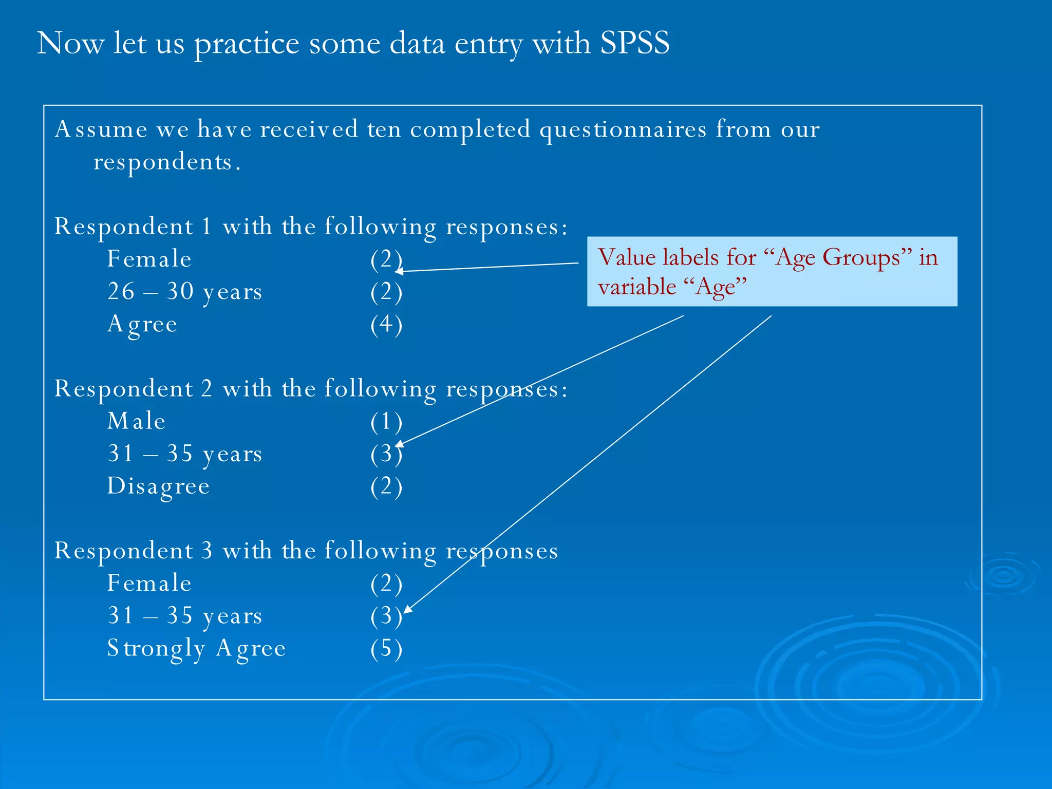 Now let us practice some data entry with SPSS Assume we have received ten completed questionnaires from our respondents. Respondent 1 with the following responses: Female (2)  26 – 30 years (2) Agree (4) Respondent 2 with the following responses: Male (1) 31 – 35 years (3) Disagree (2) Respondent 3 with the following responses Female (2) 31 – 35 years (3) Strongly Agree (5) Value labels for “Age Groups” in variable “Age” 