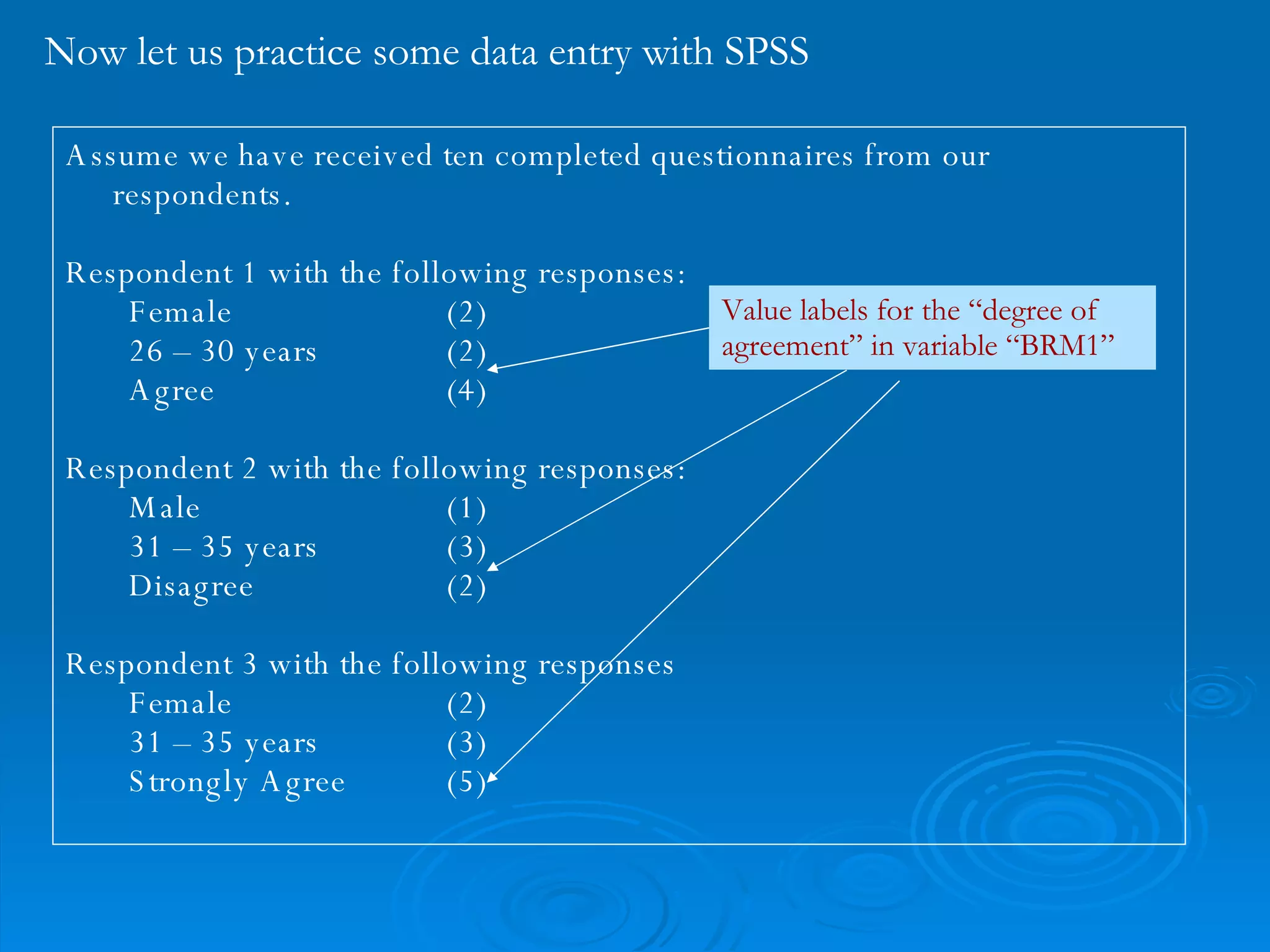 Now let us practice some data entry with SPSS Assume we have received ten completed questionnaires from our respondents. Respondent 1 with the following responses: Female (2)  26 – 30 years (2) Agree (4) Respondent 2 with the following responses: Male (1) 31 – 35 years (3) Disagree (2) Respondent 3 with the following responses Female (2) 31 – 35 years (3) Strongly Agree (5) Value labels for the “degree of agreement” in variable “BRM1” 