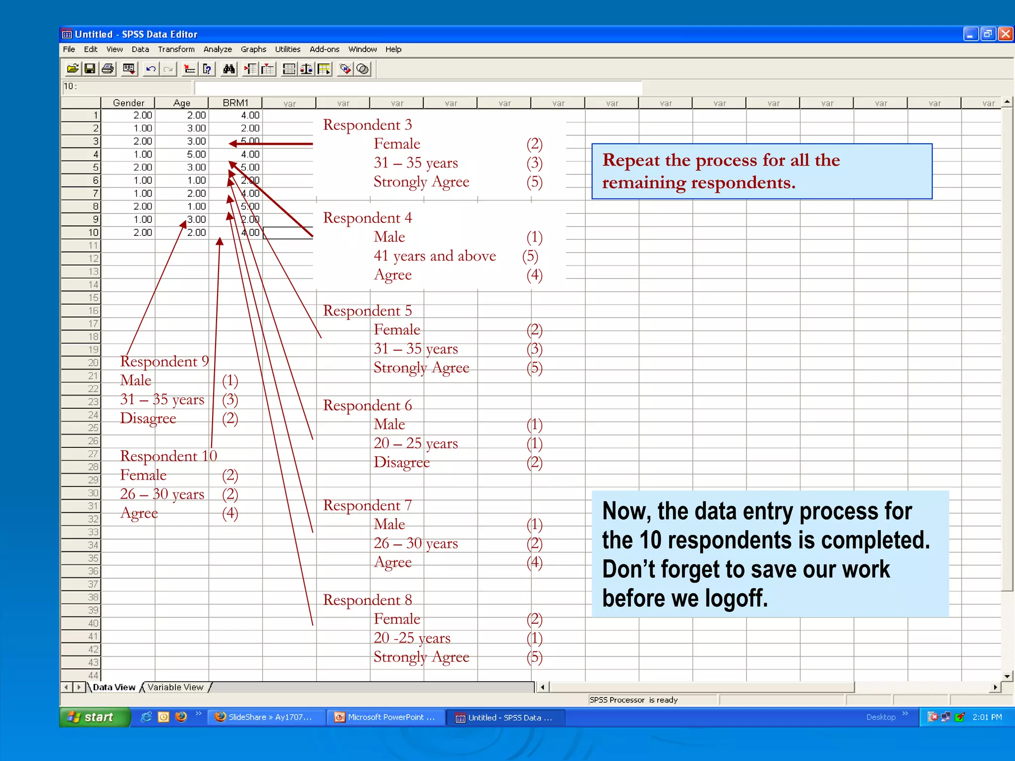 Respondent 3  Female (2) 31 – 35 years (3) Strongly Agree (5) Respondent 4 Male   (1) 41 years and above  (5) Agree   (4) Respondent 5 Female (2) 31 – 35 years (3) Strongly Agree (5) Respondent 6 Male (1) 20 – 25 years (1) Disagree (2) Respondent 7 Male (1) 26 – 30 years  (2) Agree (4) Respondent 8 Female (2) 20 -25 years (1) Strongly Agree  (5) Respondent 9 Male (1) 31 – 35 years (3) Disagree (2) Respondent 10 Female (2) 26 – 30 years (2) Agree (4) Now, the data entry process for the 10 respondents is completed. Don’t forget to save our work before we logoff.  Repeat the process for all the remaining respondents.   