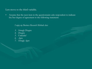 Lets move to the third variable.   Assume that the next item in the questionnaire asks respondent to indicate his/her degree of agreement to the following statement: I enjoy my Business Research Methods class Strongly Disagree Disagree Undecided Agree Strongly Agree 