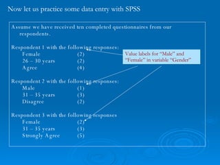 Now let us practice some data entry with SPSS Assume we have received ten completed questionnaires from our respondents. Respondent 1 with the following responses: Female (2)  26 – 30 years (2) Agree (4) Respondent 2 with the following responses: Male (1) 31 – 35 years (3) Disagree (2) Respondent 3 with the following responses Female (2) 31 – 35 years (3) Strongly Agree (5) Value labels for “Male” and “Female” in variable “Gender” 