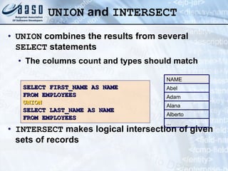 UNION  and  INTERSECT UNION  combines the results from several  SELECT  statements The columns count and types should match INTERSECT  makes logical intersection of given sets of records SELECT FIRST_NAME AS NAME FROM EMPLOYEES UNION SELECT LAST_NAME AS NAME  FROM EMPLOYEES Abel Adam Alana Alberto ... NAME 