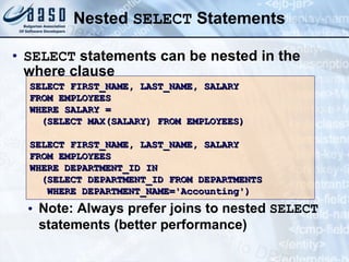 Nested  SELECT  Statements SELECT  statements can be nested in the where clause Note: Always prefer joins to nested  SELECT  statements (better performance) SELECT FIRST_NAME, LAST_NAME, SALARY FROM EMPLOYEES WHERE SALARY =  (SELECT MAX(SALARY) FROM EMPLOYEES) SELECT FIRST_NAME, LAST_NAME, SALARY FROM EMPLOYEES WHERE DEPARTMENT_ID IN  (SELECT DEPARTMENT_ID FROM DEPARTMENTS WHERE DEPARTMENT_NAME='Accounting') 