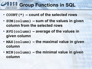 Group Functions in SQL COUNT(*)  – count of the selected rows SUM(column )  – sum of the values in given column from the selected rows AVG(column )  – average of the values in given column MAX(column )  – the maximal value in given column MIN(column )  – the minimal value in given column 