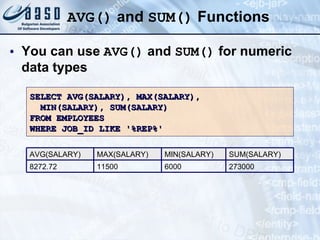 AVG()  and  SUM()  Functions You can use  AVG()  and  SUM()  for numeric data types SELECT AVG(SALARY), MAX(SALARY), MIN(SALARY), SUM(SALARY) FROM EMPLOYEES WHERE JOB_ID LIKE '%REP%' 273000 SUM(SALARY) 6000 MIN(SALARY) 11500 MAX(SALARY) 8272.72 AVG(SALARY) 