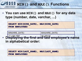 MIN()  and  MAX()  Functions You can use  MIN()  and  MAX()  for any data type (number, date, varchar, ...) Displaying the first and last employee's name in alphabetical order: SELECT MIN(HIRE_DATE), MAX(HIRE_DATE) FROM EMPLOYEES SELECT MIN(LAST_NAME), MAX(LAST_NAME) FROM EMPLOYEES 29-JAN-00 MAX(HIRE_DATE) 17-JUN-1987 MIN(HIRE_DATE) 