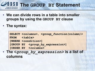 The  GROUP BY  Statement We can divide rows in a table into smaller groups by using the  GROUP BY  clause The syntax: The  < group_by_expression>  is a list of columns SELECT < columns> , < group_function(column)> FROM  < table> [WHERE < condition> ] [GROUP BY < group_by_expression> ] [ORDER BY < columns > 