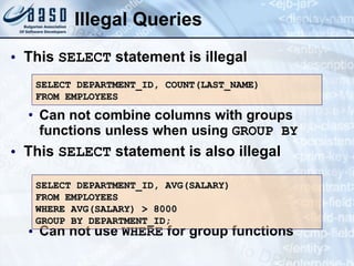 Illegal Queries This  SELECT  statement is illegal Can not combine columns with groups functions unless when using  GROUP BY This  SELECT  statement is also illegal Can not use  WHERE  for group functions SELECT DEPARTMENT_ID, COUNT(LAST_NAME) FROM EMPLOYEES SELECT DEPARTMENT_ID, AVG(SALARY) FROM EMPLOYEES WHERE AVG(SALARY) > 8000 GROUP BY DEPARTMENT_ID; 