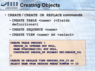 Creating Objects CREATE  /  CREATE OR REPLACE  commands CREATE TABLE <name> (<fields definitions>) CREATE SEQUENCE <name> CREATE VIEW <name> AS <select> CREATE TABLE PERSONS ( PERSON_ID INTEGER NOT NULL, NAME NVARCHAR2(50) NOT NULL, CONSTRAINT PERSON_PK PRIMARY KEY(PERSON_ID) ) CREATE OR REPLACE VIEW PERSONS_TOP_10 AS SELECT NAME FROM PERSONS WHERE ROWNUM <= 10 