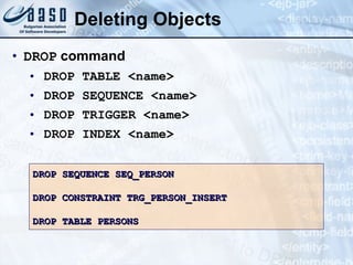Deleting Objects DROP  command DROP TABLE <name> DROP SEQUENCE <name> DROP TRIGGER <name> DROP INDEX <name> DROP SEQUENCE SEQ_PERSON DROP CONSTRAINT TRG_PERSON_INSERT DROP TABLE PERSONS 