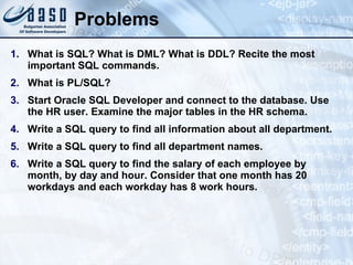 Problems What is SQL? What is DML? What is DDL? Recite the most important SQL commands. What is PL/SQL? Start Oracle SQL Developer and connect to the database. Use the HR user. Examine the major tables in the HR schema. Write a SQL query to find all information about all department. Write a SQL query to find all department names. Write a SQL query to find the salary of each employee by month, by day and hour. Consider that one month has 20 workdays and each workday has 8 work hours. 
