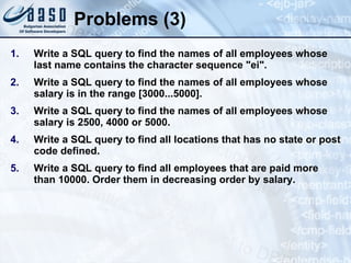 Problems (3) Write a SQL query to find the names of all employees whose last name contains the character sequence " ei ". Write a SQL query to find the names of all employees whose salary is in the range [3000...5000]. Write a SQL query to find the names of all employees whose salary is 2500, 4000 or 5000. Write a SQL query to find all locations that has no state or post code defined. Write a SQL query to find all employees that are paid more than 10000. Order them in decreasing order by salary. 
