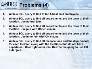 Problems (4) Write a SQL query to find to top 5 best paid employees. Write a SQL query to find all departments and the town of their location. Use natural join. Write a SQL query to find all departments and the town of their location. Use join with USING clause. Write a SQL query to find all departments and the town of their location. Use inner join with ON clause. Write a SQL query to find all the locations and the departments for each location along with the locations that do not have department. User right outer join. Rewrite the query to use left outer join. 